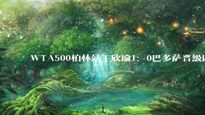 WTA500柏林站王欣瑜1：0巴多萨晋级四强，她有希望夺冠吗？